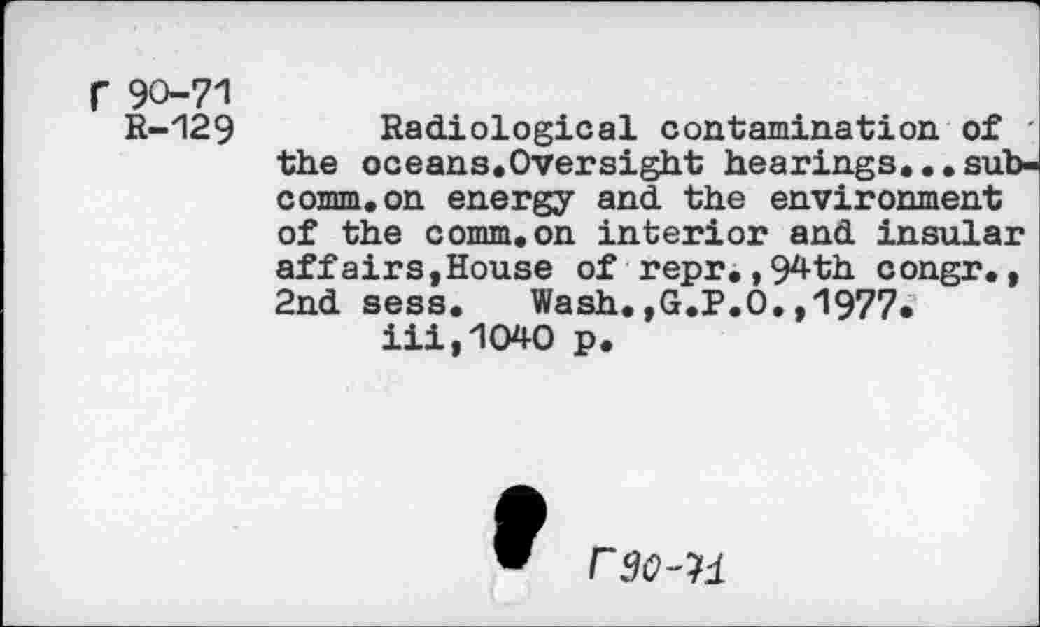 ﻿r 90-71
R-129
Radiological contamination of ' the oceans.Oversight hearings...subcomm, on energy and the environment of the comm.on interior and insular affairs,House of repr.,94th congr., 2nd sess. Wash.,G.P.O.,1977* iii,1040 p.
rgo-ii